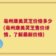 亳州康美灵芝价格多少(亳州康美灵芝售价详情，了解最新价格)