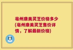 亳州康美灵芝价格多少(亳州康美灵芝售价详情，了解最新价格)