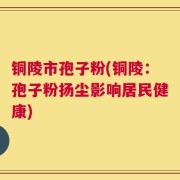 铜陵市孢子粉(铜陵：孢子粉扬尘影响居民健康)