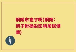 铜陵市孢子粉(铜陵：孢子粉扬尘影响居民健康)