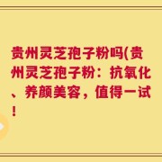 贵州灵芝孢子粉吗(贵州灵芝孢子粉：抗氧化、养颜美容，值得一试！