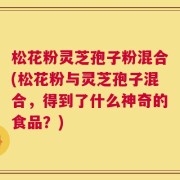 松花粉灵芝孢子粉混合(松花粉与灵芝孢子混合，得到了什么神奇的食品？)