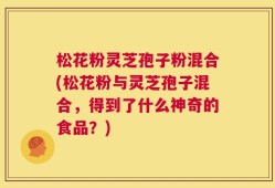 松花粉灵芝孢子粉混合(松花粉与灵芝孢子混合，得到了什么神奇的食品？)