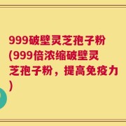 999破壁灵芝孢子粉(999倍浓缩破壁灵芝孢子粉，提高免疫力)