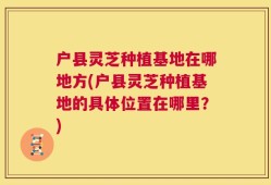 户县灵芝种植基地在哪地方(户县灵芝种植基地的具体位置在哪里？)
