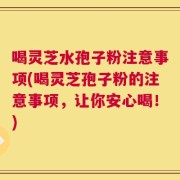 喝灵芝水孢子粉注意事项(喝灵芝孢子粉的注意事项，让你安心喝！)