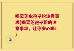 喝灵芝水孢子粉注意事项(喝灵芝孢子粉的注意事项，让你安心喝！)