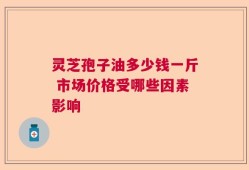 灵芝孢子油多少钱一斤 市场价格受哪些因素影响