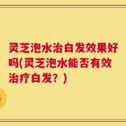 灵芝泡水治白发效果好吗(灵芝泡水能否有效治疗白发？)