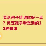 灵芝孢子给谁吃好一点？灵芝孢子粉煲汤的12种做法