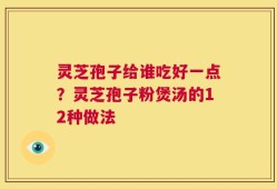灵芝孢子给谁吃好一点？灵芝孢子粉煲汤的12种做法