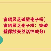 富硒灵芝破壁孢子粉(富硒灵芝孢子粉：突破壁释放天然活性成分)