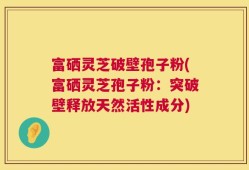 富硒灵芝破壁孢子粉(富硒灵芝孢子粉：突破壁释放天然活性成分)
