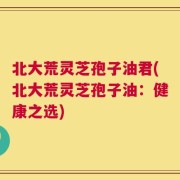北大荒灵芝孢子油君(北大荒灵芝孢子油：健康之选)