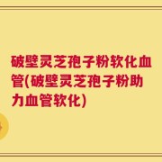 破壁灵芝孢子粉软化血管(破壁灵芝孢子粉助力血管软化)