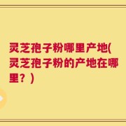 灵芝孢子粉哪里产地(灵芝孢子粉的产地在哪里？)
