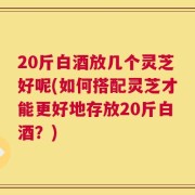 20斤白酒放几个灵芝好呢(如何搭配灵芝才能更好地存放20斤白酒？)