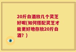 20斤白酒放几个灵芝好呢(如何搭配灵芝才能更好地存放20斤白酒？)