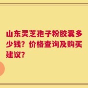 山东灵芝孢子粉胶囊多少钱？价格查询及购买建议？