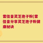 雷佳音灵芝孢子粉(雷佳音分享灵芝孢子粉健康秘诀