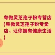 粤微灵芝孢子粉专营店(粤微灵芝孢子粉专卖店，让你拥有健康生活)