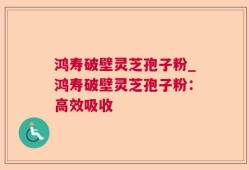鸿寿破壁灵芝孢子粉_鸿寿破壁灵芝孢子粉：高效吸收