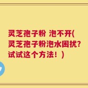 灵芝孢子粉 泡不开(灵芝孢子粉泡水困扰？试试这个方法！)