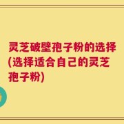 灵芝破壁孢子粉的选择(选择适合自己的灵芝孢子粉)