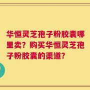华恒灵芝孢子粉胶囊哪里卖？购买华恒灵芝孢子粉胶囊的渠道？