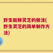 野生新鲜灵芝的做法(野生灵芝的简单制作方法)