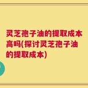 灵芝孢子油的提取成本高吗(探讨灵芝孢子油的提取成本)