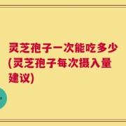 灵芝孢子一次能吃多少(灵芝孢子每次摄入量建议)