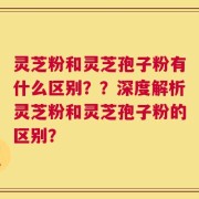 灵芝粉和灵芝孢子粉有什么区别？？深度解析灵芝粉和灵芝孢子粉的区别？
