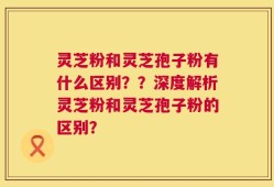 灵芝粉和灵芝孢子粉有什么区别？？深度解析灵芝粉和灵芝孢子粉的区别？