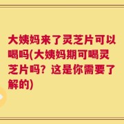 大姨妈来了灵芝片可以喝吗(大姨妈期可喝灵芝片吗？这是你需要了解的)
