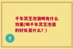 千年灵芝泡酒喝有什么效果(喝千年灵芝泡酒的好处是什么？)