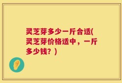 灵芝芽多少一斤合适(灵芝芽价格适中，一斤多少钱？)