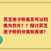 灵芝孢子粉是否可以归类为饮片？？探讨灵芝孢子粉的分类和用途？