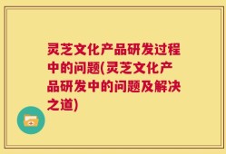 灵芝文化产品研发过程中的问题(灵芝文化产品研发中的问题及解决之道)