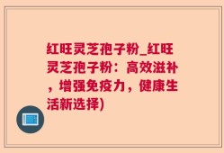红旺灵芝孢子粉_红旺灵芝孢子粉：高效滋补，增强免疫力，健康生活新选择)