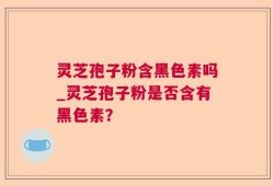 灵芝孢子粉含黑色素吗_灵芝孢子粉是否含有黑色素？