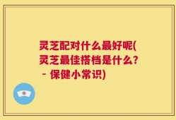 灵芝配对什么最好呢(灵芝最佳搭档是什么？ - 保健小常识)