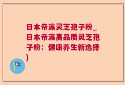 日本帝瀛灵芝孢子粉_日本帝瀛高品质灵芝孢子粉：健康养生新选择)