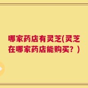 哪家药店有灵芝(灵芝在哪家药店能购买？)