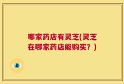 哪家药店有灵芝(灵芝在哪家药店能购买？)