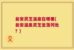 瓮安灵芝温泉在哪里(瓮安温泉灵芝坐落何处？)