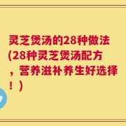 灵芝煲汤的28种做法(28种灵芝煲汤配方，营养滋补养生好选择！)