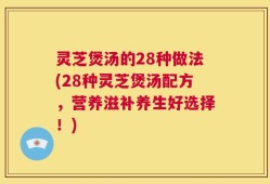 灵芝煲汤的28种做法(28种灵芝煲汤配方，营养滋补养生好选择！)
