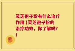 灵芝孢子粉有什么治疗作用 (灵芝孢子粉的治疗功效，你了解吗？)