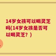 14岁女孩可以喝灵芝吗(14岁女孩是否可以喝灵芝？)